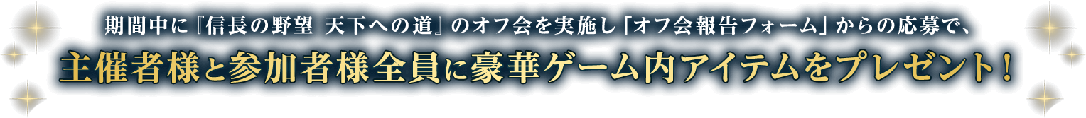 期間中に『信長の野望 天下への道』のオフ会を実施し「オフ会報告フォーム」からの応募で、主催者様と参加者様全員に豪華ゲーム内アイテムをプレゼント！