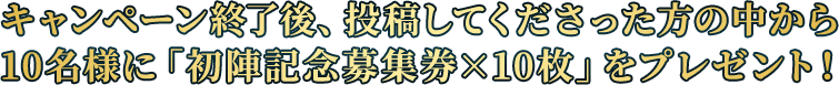 キャンペーン終了後、投稿してくださった方の中から10名様に「初陣記念募集券×10枚」をプレゼント！