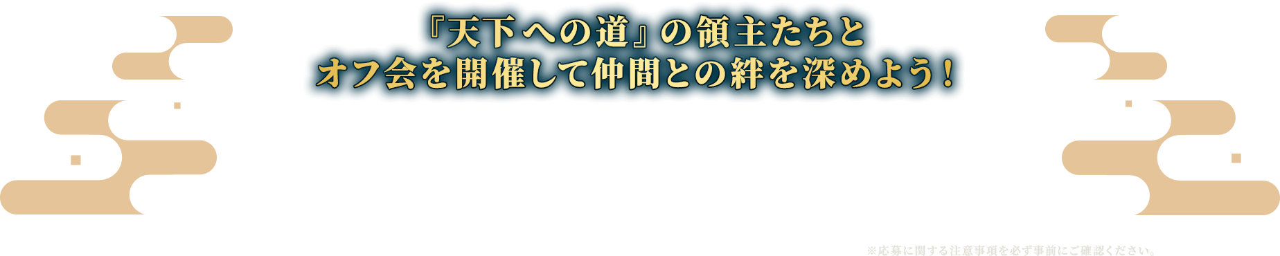天下への道の領主たちとオフ会を開催して仲間との絆を深めよう！領主の皆様でオフ会を開催していただき、その様子をご報告ください！報告いただいたオフ会の主催者・参加者の皆様には超豪華なゲーム内アイテムを贈呈いたします！よく話す領主同士で集まるのもよし、新たな仲間を募るのもよし！攻城の戦略を練るのもよし！『信長の野望 天下への道』領主同士でリアルに熱く語り合いましょう！